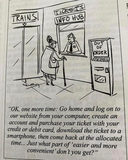 A woman at the train station ticket office being told,
“OK, one more time: Go home and log on to our website from your computer, create an account and purchase your ticket with your credit or debit card, download the ticket to a smartphone, then come back at the allocated time... Just what part of ‘easier and more convenient’ don't you get?”