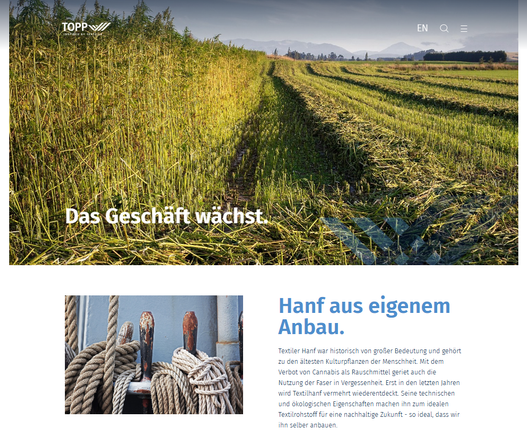 Screenshot 15.03.2025 Webseite Internet
- Ein großes Cannabisfeld bis zum Horizont, halb geerntet, darunter Text - DAS GESCHÄFT WÄCHST - Hanf aus eigenem Anbau
Hanf aus eigenem Anbau.
Textiler Hanf war historisch von großer Bedeutung und gehört zu den ältesten Kulturpflanzen der Menschheit. Mit dem Verbot von Cannabis als Rauschmittel geriet auch die Nutzung der Faser in Vergessenheit. Erst in den letzten Jahren wird Textilhanf vermehrt wiederentdeckt. Seine technischen und ökologischen Eigenschaften machen ihn zum idealen Textilrohstoff für eine nachhaltige Zukunft - so ideal, dass wir ihn selber anbauen. ...


https://www.topp-textil.de/nachhaltigkeit/hanf