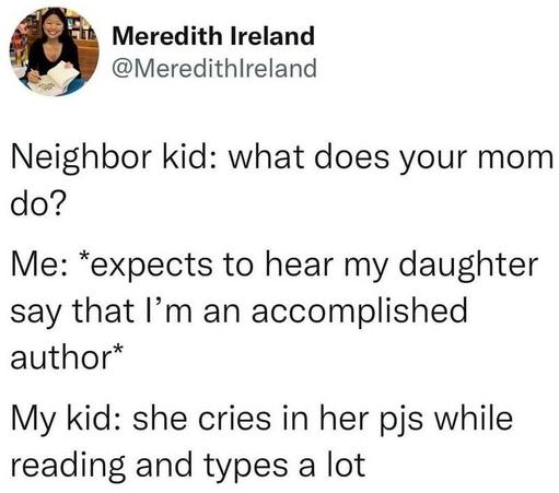 Post by Meredith Ireland

Neighbor kid: what does your mom do? 
Me: *expects to hear my daughter say that I’m an accomplished author” 
My kid: she cries in her pjs while reading and types a lot