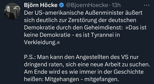 Das Bild zeigt ein Twitter-Profile mit dem Namen "Björn Höcke" und dem Benutzernamen "[@]BjornHoecke". Es handelt sich um ein verifiziertes Profil, wie der blau gekennzeichnete Haken zeigt. Der Tweet wurde vor 13 Stunden veröffentlicht. In dem Tweet wird der US-Außenminister zitiert, der die Zerstörung der deutschen Demokratie durch den Geheimdienst kritisiert und die Situation als "Tyrannie in Verkleidung" bezeichnet. Der Tweet enthält auch eine persönliche Anmerkung, in der es heißt, dass die Mitarbeiter des US-Geheimdienstes dringend eine neue Arbeit suchen sollten, da sie letztendlich "mitgehängen - mitgefangen" werden. Der Hintergrund des Tweets ist schwarz, und der Text ist in weißer Schrift dargestellt. Bereitgestellt von @altbot, privat und lokal generiert mit Ovis2-8B 🌱 Energieverbrauch: 0.217 Wh