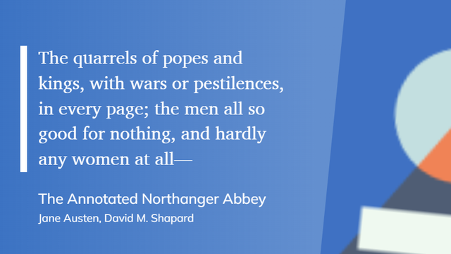 A quote from Northanger Abbey by Jane Austen, as follows

The quarrels of popes and kings, with wars or pestilences, in every page; the men all so good for nothing, and hardly any women at all