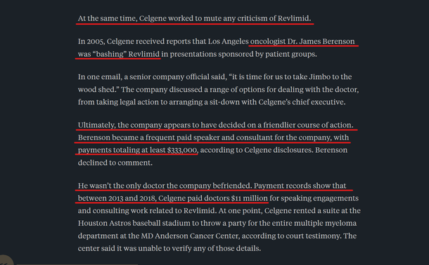 Text from article:
At the same time, Celgene worked to mute any criticism of Revlimid.

In 2005, Celgene received reports that Los Angeles oncologist Dr. James Berenson was “bashing” Revlimid in presentations sponsored by patient groups.

In one email, a senior company official said, “it is time for us to take Jimbo to the wood shed.” The company discussed a range of options for dealing with the doctor, from taking legal action to arranging a sit-down with Celgene’s chief executive.

Ultimately, the company appears to have decided on a friendlier course of action. Berenson became a frequent paid speaker and consultant for the company, with payments totaling at least $333,000, according to Celgene disclosures. Berenson declined to comment.

He wasn’t the only doctor the company befriended. Payment records show that between 2013 and 2018, Celgene paid doctors $11 million for speaking engagements and consulting work related to Revlimid. At one point, Celgene rented a suite at the Houston Astros baseball stadium to throw a party for the entire multiple myeloma department at the MD Anderson Cancer Center, according to court testimony. The center said it was unable to verify any of those details.