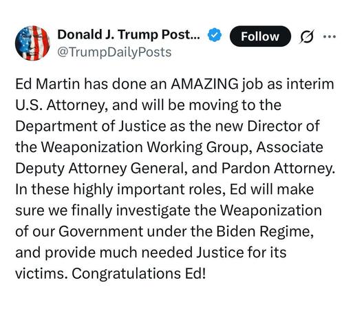tweet from the orange turd :

“ Ed Martin has done an AMAZING job as interim U.S. Attorney, and will be moving to the Department of Justice as the new Director of the Weaponization Working Group, Associate Deputy Attorney General, and Pardon Attorney. In these highly important roles, Ed will make sure we finally investigate the Weaponization of our Government under the Biden Regime, and provide much needed Justice for its victims. Congratulations Ed! ”