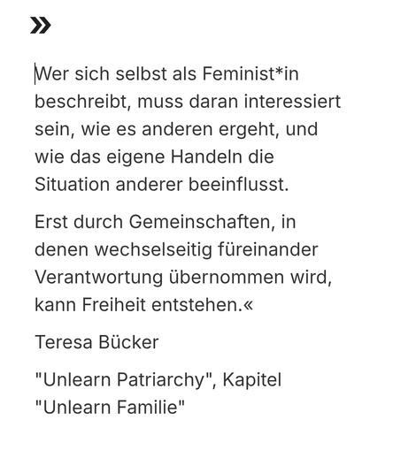 Zitat:
 »Wer sich selbst als Feminist*in beschreibt, muss daran interessiert sein, wie es anderen ergeht, und wie das eigene Handeln die Situation anderer beeinflusst.
Erst durch Gemeinschaften, in denen wechselseitig füreinander Verantwortung übernommen wird, kann Freiheit entstehen.«

Teresa Bücker im Buch
"Unlearn Patriarchy", Kapitel "Unlearn Familie"