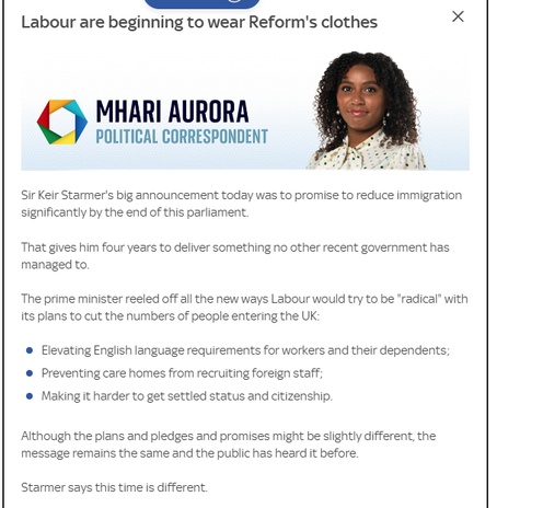 Labour are beginning to wear Reform's clothes
 POLITICAL CORRESPONDENT 

Sir Keir Starmer's big announcement today was to promise to reduce immigration
significantly by the end of this parliament.
That gives him four years to deliver something no other recent government has
managed to.
The prime minister reeled off all the new ways Labour would try to be “radical” with
its plans to cut the numbers of people entering the UK:
® Elevating English language requirements for workers and their dependents;
® Preventing care homes from recruiting foreign staff;
© Making it harder to get settled status and citizenship.
Although the plans and pledges and promises might be slightly different, the
message remains the same and the public has heard it before.
Starmer says this time is different.