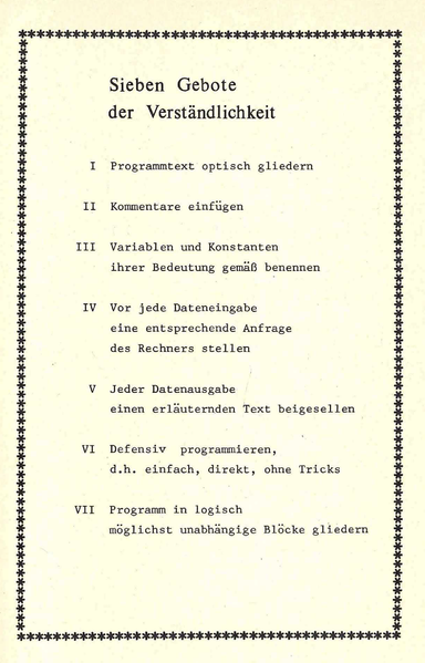 Sieben Gebote
der Verständlichkeit
I Programmtext optisch gliedern
II Kommentare einfügen
Variablen und Konstanten
ihrer Bedeutung gemäß benennen
Programm in logisch
möglichst unabhängige Blöcke gliedern
Vor jede Dateneingabe
eine entsprechende Anfrage
des Rechners stellen
Jeder Datenausgabe
einen erläuternden Text beigesellen
Defensiv programmieren,
d.h. einfach, direkt, ohne Tricks