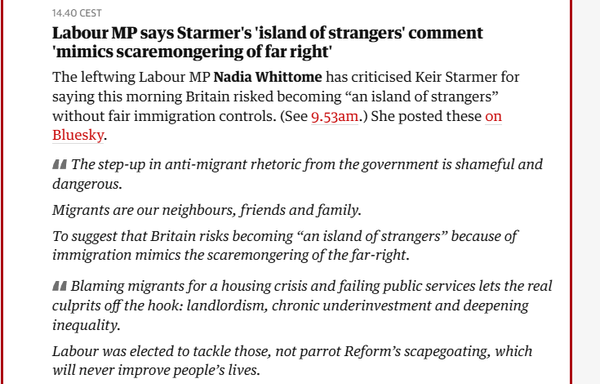 14.40 CEST

Labour MP says Starmer's 'island of strangers’ comment
‘mimics scaremongering of far right’

The leftwing Labour MP Nadia Whittome has criticised Keir Starmer for
saying this morning Britain risked becoming “an island of strangers”
without fair immigration controls. (See 9.53am.) She posted these on
Bluesky.

AA The step-up in anti-migrant rhetoric from the government is shameful and
dangerous.

Migrants are our neighbours, friends and family.

To suggest that Britain risks becoming “an island of strangers” because of
immigration mimics the scaremongering of the far-right.

44 Blaming migrants for a housing crisis and failing public services lets the real
culprits off the hook: landlordism, chronic underinvestment and deepening
inequality.

Labour was elected to tackle those, not parrot Reform’s scapegoating, which
will never improve people’s lives.