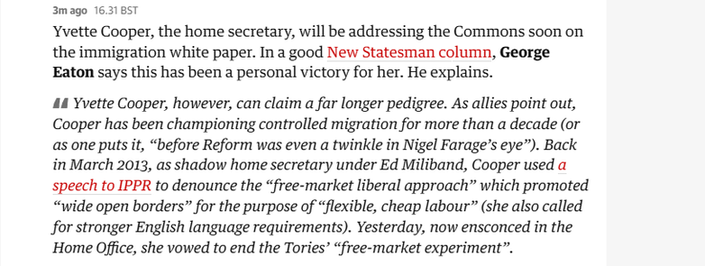3mago 16.31BST

Yvette Cooper, the home secretary, will be addressing the Commons soon on
the immigration white paper. In a good New Statesman column, George
Eaton says this has been a personal victory for her. He explains.

44 Yvette Cooper, however, can claim a far longer pedigree. As allies point out,
Cooper has been championing controlled migration for more than a decade (or
as one puts it, “before Reform was even a twinkle in Nigel Farage’s eye”). Back
in March 2013, as shadow home secretary under Ed Miliband, Cooper used a
speech to IPPR to denounce the “free-market liberal approach” which promoted
“wide open borders” for the purpose of “flexible, cheap labour” (she also called
for stronger English language requirements). Yesterday, now ensconced in the
Home Office, she vowed to end the Tories’ “free-market experiment”.