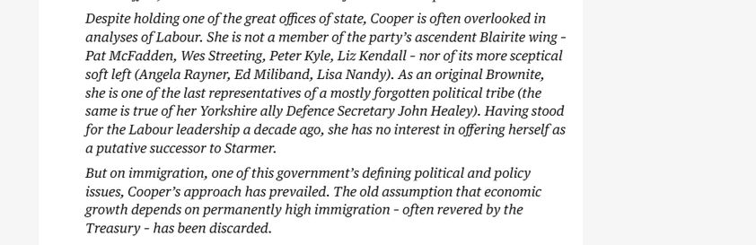 Despite holding one of the great offices of state, Cooper is often overlooked in
analyses of Labour. She is not a member of the party’s ascendent Blairite wing -
Pat McFadden, Wes Streeting, Peter Kyle, Liz Kendall - nor of its more sceptical
soft left (Angela Rayner, Ed Miliband, Lisa Nandy). As an original Brownite,
she is one of the last representatives of a mostly forgotten political tribe (the
same is true of her Yorkshire ally Defence Secretary John Healey). Having stood
for the Labour leadership a decade ago, she has no interest in offering herself as
a putative successor to Starmer.

But on immigration, one of this government's defining political and policy
issues, Cooper’s approach has prevailed. The old assumption that economic
growth depends on permanently high immigration - often revered by the
Treasury - has been discarded.