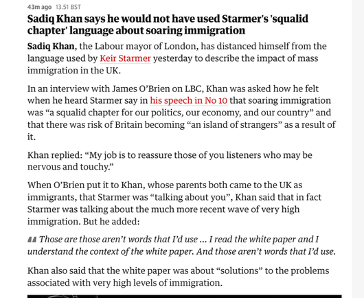 43mago 135185T

Sadiq Khan says he would not have used Starmer's 'squalid
chapter’ language about soaring immigration

Sadiq Khan, the Labour mayor of London, has distanced himself from the
language used by Keir Starmer yesterday to describe the impact of mass
immigration in the UK.

In an interview with James O’Brien on LBC, Khan was asked how he felt
when he heard Starmer say in his speech in No 10 that soaring immigration
was “a squalid chapter for our politics, our economy, and our country” and
that there was risk of Britain becoming “an island of strangers” as a result of
it.

Khan replied: “My job is to reassure those of you listeners who may be
nervous and touchy?”

When O’Brien put it to Khan, whose parents both came to the UK as
immigrants, that Starmer was “talking about you”, Khan said that in fact
Starmer was talking about the much more recent wave of very high
immigration. But he added:

44 Those are those aren’t words that I'd use .. I read the white paper and I
understand the context of the white paper. And those aren’t words that I'd use.
Khan also said that the white paper was about “solutions” to the problems
associated with very high levels of immigration.