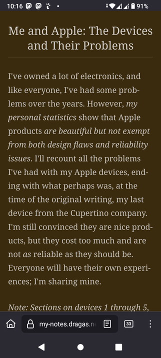 The image displays a screenshot of a webpage titled "Me and Apple: The Devices and Their Problems." The background of the webpage is a dark brown color, and the text is in a lighter brown font. The article begins with a paragraph that discusses the author's experiences with Apple products, mentioning that while they are beautiful, they are not without design flaws and reliability issues. The author plans to recount their problems with Apple devices, concluding with their last device from the Cupertino company. The text also notes that Apple products are expensive and not as reliable as they should be. At the bottom of the page, there is a note indicating sections on devices 1 through 5. The webpage is displayed on a mobile device, as indicated by the status bar at the top showing the time, battery level, and signal strength. The URL in the browser's address bar is "my-notes.dragas.ne," and there are 33 notes visible.

 Ovis2-8B

🌱 Energy used: 0.226 Wh