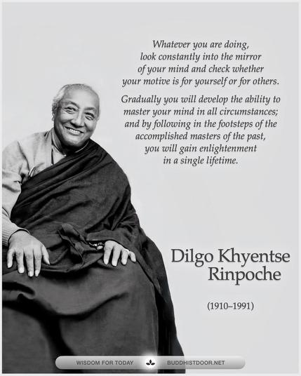 Buddhistdoor Quote for Today: 

Whatever you are doing, look constantly into the mirror of your mind and check whether your motive is for yourself or for others. Gradually you will develop the ability to master your mind in all circumstances; and by following in the footsteps of the accomplished masters of the past, you will gain enlightenment in a single lifetime. -- Dilgo Khyentse Rinpoche (1910–1991)

🔗 Explore more at BDG: buddhistdoor.net