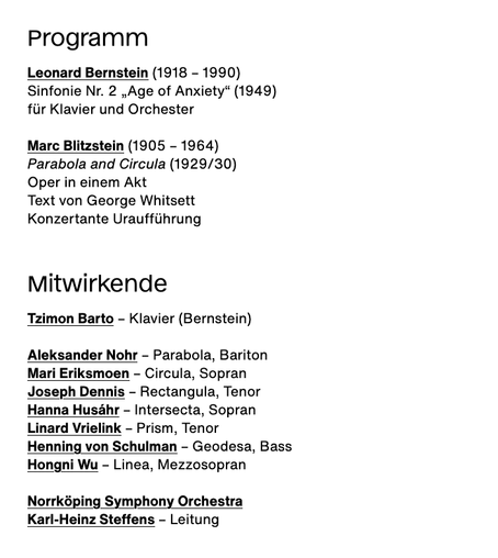 Programm

Leonard Bernstein (1918 – 1990)
Sinfonie Nr. 2 „Age of Anxiety“ (1949)
für Klavier und Orchester

Marc Blitzstein (1905 – 1964)
Parabola and Circula (1929/30)
Oper in einem Akt
Text von George Whitsett
Konzertante Uraufführung
Mitwirkende

Tzimon Barto – Klavier (Bernstein)

Aleksander Nohr – Parabola, Bariton
Mari Eriksmoen – Circula, Sopran
Joseph Dennis – Rectangula, Tenor
Hanna Husáhr – Intersecta, Sopran
Linard Vrielink – Prism, Tenor
Henning von Schulman – Geodesa, Bass
Hongni Wu – Linea, Mezzosopran

Norrköping Symphony Orchestra
Karl-Heinz Steffens – Leitung