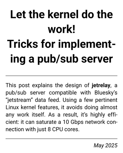 Ersatz social image for the article; screenshot of title and abstract:

"
Let the kernel do the work!
Tricks for implementing a pub/sub server

This post explains the design of jetrelay, a pub/sub server compatible with Bluesky’s “jetstream” data feed. Using a few pertinent Linux kernel features, it avoids doing almost any work itself. As a result, it’s highly efficient: it can saturate a 10 Gbps network connection with just 8 CPU cores.
May 2025
"