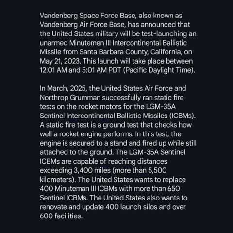 Vandenberg Space Force Base, also known as Vandenberg Air Force Base, has announced that the United States military will be test-launching an unarmed Minutemen III Intercontinental Ballistic Missile from Santa Barbara County, California, on May 21, 2023. This launch will take place between 12:01 AM and 5:01 AM PDT (Pacific Daylight Time).

In March, 2025, the United States Air Force and Northrop Grumman successfully ran static fire tests on the rocket motors for the LGM-35A Sentinel Intercontinental Ballistic Missiles (ICBMs). A static fire test is a ground test that checks how well a rocket engine performs. In this test, the engine is secured to a stand and fired up while still attached to the ground. The LGM-35A Sentinel ICBMs are capable of reaching distances exceeding 3,400 miles (more than 5,500 kilometers). The United States wants to replace 400 Minuteman III ICBMs with more than 650 Sentinel ICBMs. The United States also wants to renovate and update 400 launch silos and over 600 facilities.