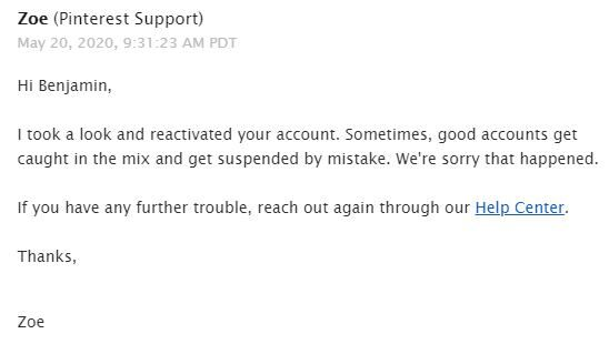 A simple email screenshot from Pinterest Support. The header shows “Zoe (Pinterest Support)” with a timestamp of May 20, 2020 at 9:31 AM PDT. The message reads:

Hi Benjamin,

I took a look and reactivated your account. Sometimes, good accounts get caught in the mix and get suspended by mistake. We’re sorry that happened.

If you have any further trouble, reach out again through our Help Center.

Thanks,

Zoe
