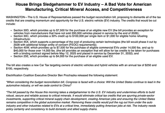 A press release from the Electrification Coalition, which reads, in part: "House Brings Sledgehammer to EV Industry – A Bad Vote for American Manufacturing, Critical Mineral Access, and Competitiveness
 
WASHINGTON—The U.S. House of Representatives passed the budget reconciliation bill, proposing to dismantle all of the tax credits that are creating momentum and opportunity for the U.S. electric vehicle (EV) industry. The credits that would be cut include:
 
Section 30D, which provides up to $7,500 for the purchase of an eligible new EV (the bill provides an exception for vehicles from manufacturers that have not sold 200,000 vehicles placed in service by the end of 2026);
Section 30C, which provides a 30% credit up to $100,000 per single item or $1,000 for eligible home refueling infrastructure;
Section 45X, which supports a percentage of the cost of producing certain technologies (the bill would phase it out by 2028 with additional foreign entity of concern [FEOC] requirements);
Section 45W, which provides up to $7,500 for the purchase of eligible commercial EVs under 14,000 lbs. and up to $40,000 for those over 14,000 lbs. (the bill provides an exception that will allow for tax credits to be taken for purchases with a binding contract signed before May 12, 2025 and placed in service by December 31, 2032); and
Section 25E, which provides up to $4,000 for the purchase of an eligible used EV.