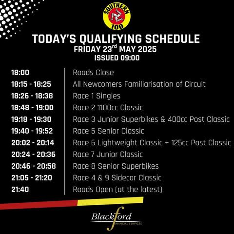 A black poster with white and yellow text titled "Today's Qualifying Schedule – Friday 23rd May 2025 (Issued 09:00)" for the Southern 100

18:00 – Roads Close

18:15 - 18:25 – All Newcomers Familiarisation of Circuit

18:26 - 18:38 – Race 1: Singles

18:48 - 19:00 – Race 2: 1100cc Classic

19:18 - 19:30 – Race 3: Junior Superbikes & 400cc Post Classic

19:40 - 19:52 – Race 5: Senior Classic

20:02 - 20:14 – Race 6: Lightweight Classic + 125cc Post Classic

20:24 - 20:36 – Race 7: Junior Classic

20:46 - 20:58 – Race 8: Senior Superbikes

21:05 - 21:20 – Race 4 & 9: Sidecar Classic

21:40 – Roads Open (at the latest)