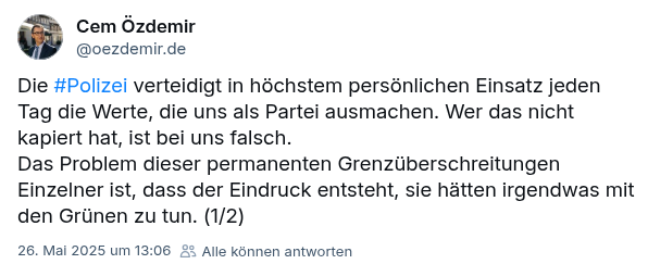 Screenshot: Cem Özdemir bei Bluesky: Die #Polizei verteidigt in höchstem persönlichen Einsatz jeden Tag die Werte, die uns als Partei ausmachen. Wer das nicht kapiert hat, ist bei uns falsch.
Das Problem dieser permanenten Grenzüberschreitungen Einzelner ist, dass der Eindruck entsteht, sie hätten irgendwas mit den Grünen zu tun.