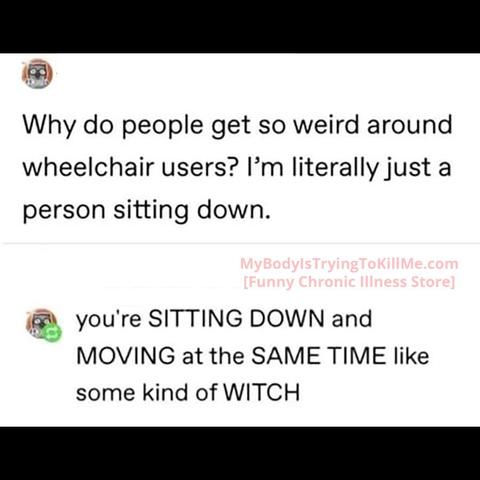 Why do people get so weird around wheelchair users? I'm literally just a person sitting down.

You're sitting down and moving at the same time like some kind of witch