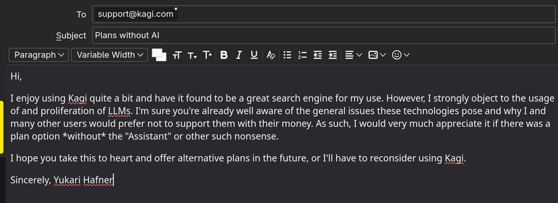 An emial addressed to support@kagi.com, with the subject "Plans without Al". The email body reads:

Hi,

I enjoy using Kagi quite a bit and have it found to be a great search engine for my use. However, I strongly object to the usage of and proliferation of LLMs. I'm sure you're already well aware of the general issues these technologies pose and why I and many other users would prefer not to support them with their money. As such, I would very much appreciate it if there was a plan option *without* the "Assistant" or other such nonsense. I hope you take this to heart and offer alternative plans in the future, or I'll have to reconsider using Kagi.

Sincerely, Yukari Hafner]
