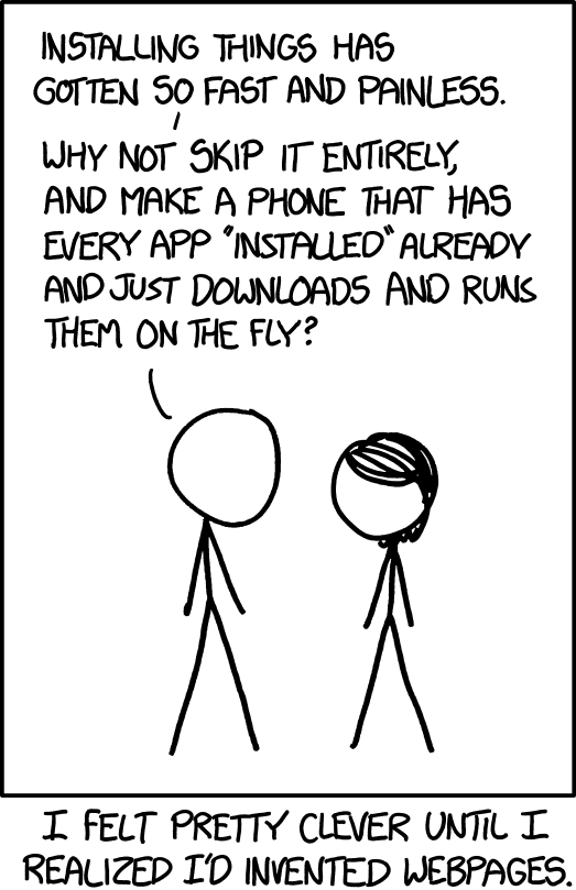 Comic by XKCD:
INSTALLING THINGS HAS GOTTEN SOO FAST AND PAINLESS. WHY NOT SKIP IT ENTIRELY, AND MAKE A PHONE THAT HAS EVERY APP "INSTALLED" ALREADY AND JUST DOWNLOADS AND RUNS THEM ON THE FLY? I FELT PRETTY CLEVER UNTIL I REALIZED I'D INVENTED WEBPAGES. 