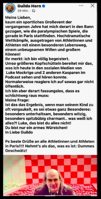 Guildo Horn

Meine Lieben, kaum ein sportliches Großevent der vergangenen Jahre hat mich derart in den Bann gezogen, wie die paralympischen Spiele, die gerade in Paris stattfinden. Hochdramatische Wettkämpfe, ausgetragen von Athletinnen und Athleten mit einem besonderen Lebensweg, einem unbeugsamen Willen und großem Können! 
Ihr merkt: ich bin völlig begeistert. Umso größeres Kopfschütteln bereitet mir das, was ich heute in den sozialen Medien von Luke Mockrige und 2 anderen Kasparen im Podcast sehen und hören konnte. Normalerweise reagiere ich auf sowas gar nicht öffentlich. 
Ich bin aber derart fassungslos, dass es schlichtweg raus muss: 
Meine Frage: 
Ist das das Ergebnis, wenn man seinem Kind zu oft vorgaukelt, es sei etwas ganz Besonderes: besonders unterhaltsam, besonders witzig, besonders spitzbübig charmant... was weiß ich alles?! Luke, das bist du alles nicht! Du bist nur ein armes Würstchen! 
In Liebe Guildo 
Ps beste Grüße an alle Athletinnen und Athleten in Paris!!!! Nehmt's als das, was es ist: Dummes Geschwätz!

