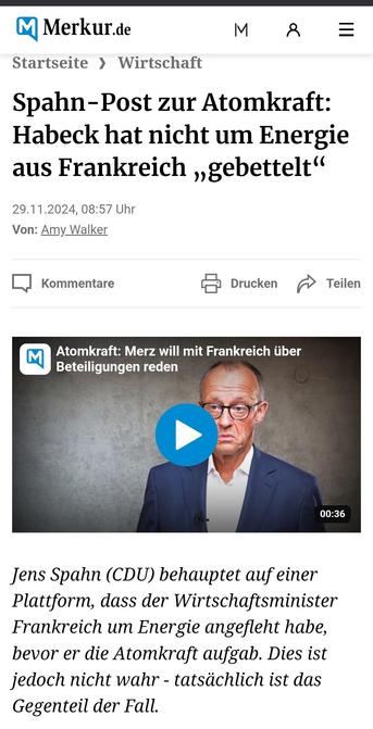 Münchner Merkur.de 

Wirtschaft Spahn-Post zur Atomkraft: Habeck hat nicht um Energie aus Frankreich ,,gebettelt*

 29.11.2024, 08:57 Uhr Von: Amy Walker 

Atomkraft: Merz will mit Frankreich iiber Beteiligungen reden Jens Spahn (CDU) behauptet auf einer Plattform, dass der 
Wirtschaftsminister Frankreich um Energie angefleht habe, bevor er die 
Atomkraft aufgab. Dies ist jedoch nicht wahr - tatsächlich ist das Gegenteil der Fall. 