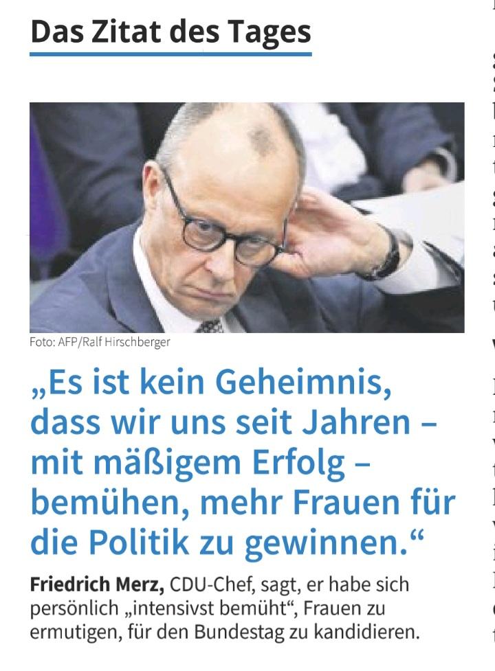 Foto von Friedrich Merz mit der Boldunterschrift:
"Es ist kein Geheimnis, dass wir uns seit Jahren - mit mäßigem Erfolg - bemühen, mehr Frauen für die Politik zu gewinnen."
Friedrich Merz CDU-Chef sagt er habe sich persönlich "intensivst bemüht", Frauen zu ermutigen, für den Bundestag zu kandidieren.