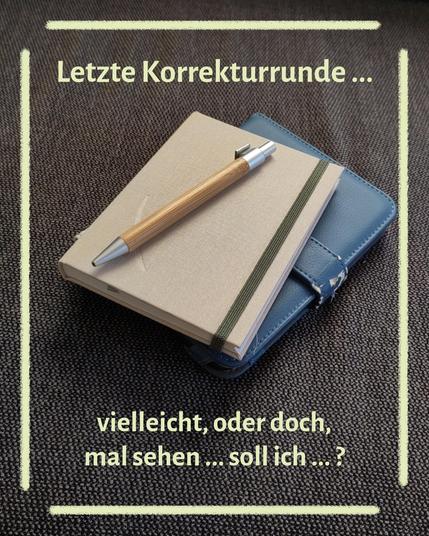 Auf dunkelgrauem Stoff liegen schräg von vorn fotografiert ein E-Book-Reader in einer blauen Kunstlederhülle und darauf ein geschlossenes Notizbuch mit hellgrünem Leineneinband, ein dunkelgrünes Gummiband am rechten Rand hält das Buch geschlossen; auf dem Buch liegt ein Kugelschreiber mit einem hölzernen Schaft und silberner Spitze und Kappe; das Bild ist umrahmt von einem Rechteck aus gelben Pinsellinien, bei dem die Ecken ausgespart sind; Text im Bild: Letzte Korrekturrunde ... vielleicht, oder doch, mal sehen ... soll ich ...?