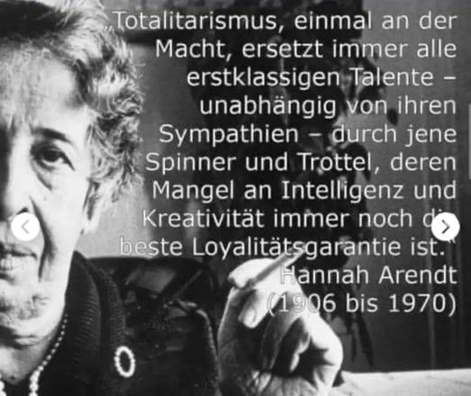 Hannah Arendt:
"Totalitarismus, einmal an der Macht, ersetzt immer alle erstklassigen Talente  unabhängig von ihren Symphatien - durch jene Spinner und Trottel deren Mangel an Intelligenz und Kreativität immer noch die beste Loyalitätsgarantie ist".