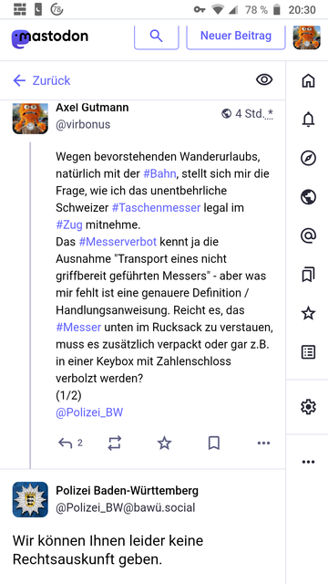 Neuer Beitrag


Zurück

4 Std. *

Axel Gutmann
@virbonus
Wegen bevorstehenden Wanderurlaubs, natürlich mit der #Bahn, stellt sich mir die Frage, wie ich das unentbehrliche Schweizer #Taschenmesser legal im #Zug mitnehme.
Das #Messerverbot kennt ja die Ausnahme "Transport eines nicht griffbereit geführten Messers" - aber was mir fehlt ist eine genauere Definition / Handlungsanweisung. Reicht es, das #Messer unten im Rucksack zu verstauen, muss es zusätzlich verpackt oder gar z.B. in einer Keybox…