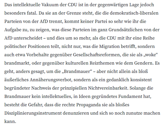 Das intellektuelle Vakuum der CDU ist in der gegenwärtigen Lage jedoch besonders fatal. Da sie an der Grenze steht, die die demokratisch-liberalen Parteien von der AfD trennt, kommt keiner Partei so sehr wie ihr die Aufgabe zu, zu zeigen, was diese Parteien im ganz Grundsätzlichen von der AfD unterscheidet – und dies um so mehr, als die CDU mit ihr eine Reihe politischer Positionen teilt, nicht nur, was die Migration betrifft, sondern auch etwa Vorbehalte gegenüber Gesellschaftsreformen, die si…