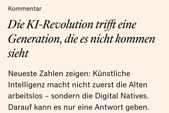 Handelsblatt-Kommentar/Überschrift:
Die KI-Revolution trifft eine Generation, die es nicht kommen sieht
Neueste Zahlen zeigen: Künstliche Intelligenz macht nicht zuerst die Alten arbeitslos – sondern die Digital Natives. Darauf kann es nur eine Antwort geben.