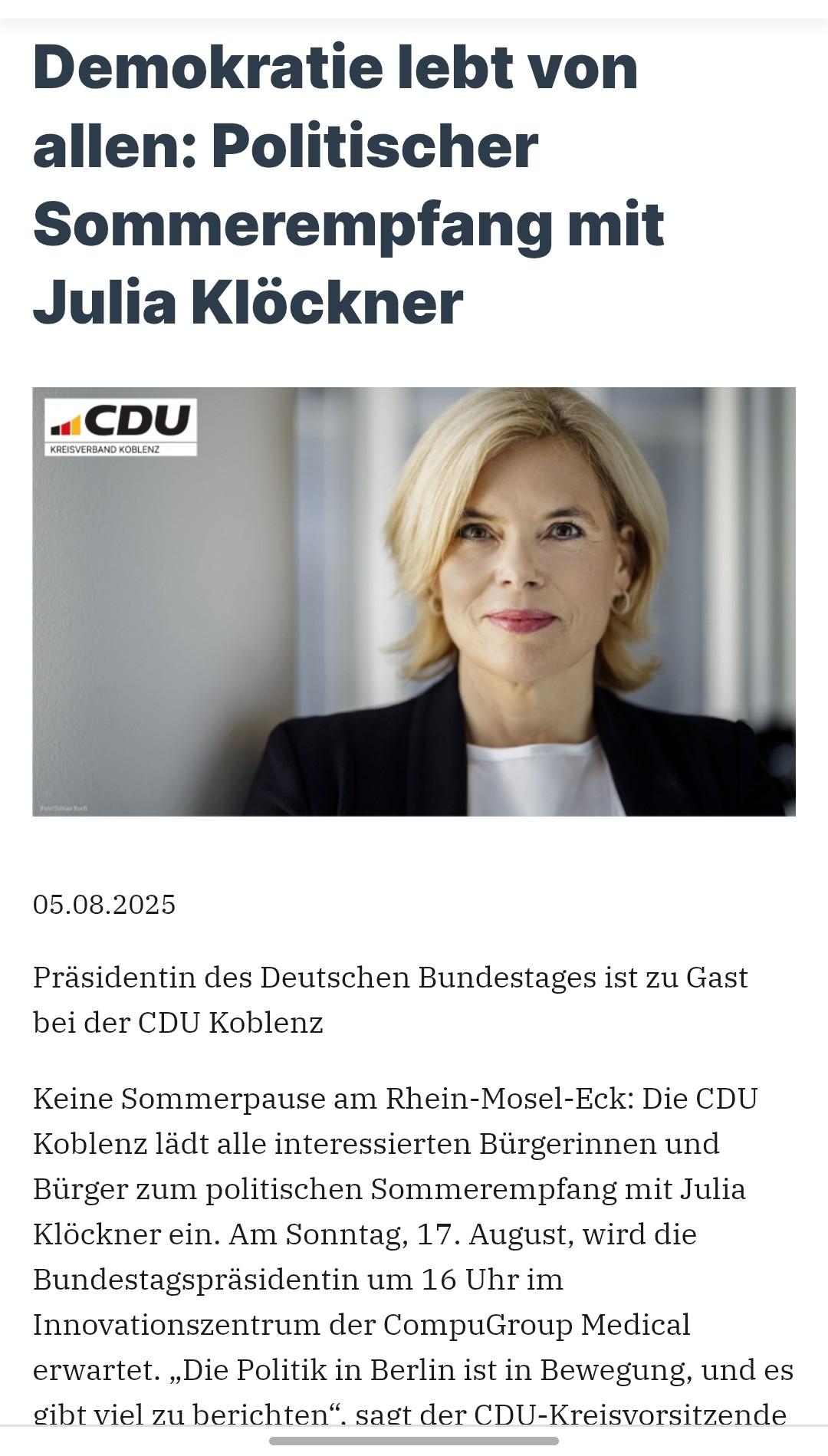 CDU Koblenz 
Demokratie lebt von allen: Politischer
Sommerempfang mit Julia Klöckner 
:
KREISVERBAND KOBLENZ 

Präsidentin des Deutschen Bundestages ist zu Gast bei der CDU Koblenz
Keine Sommerpause am Rhein-Mosel-Eck: Die CDU Koblenz lädt alle interessierten Biirgerinnen und
Biirger zum politischen Sommerempfang mit Julia Klöckner ein. 

Am Sonntag, 17. August, wird die
Bundestagspräsidentin um 16 Uhr im
Innovationszentrum der CompuGroup Medical erwartet. ,, Die Politik in Berlin ist in Bewegung, und es gibt viel zu berichten” sagt der CDU-Kreisvorsitzende.
